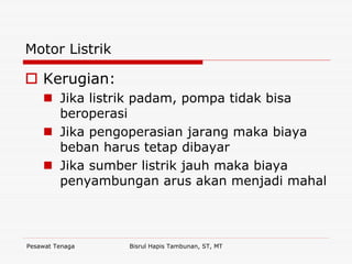 Pesawat Tenaga Bisrul Hapis Tambunan, ST, MT
Motor Listrik
Kerugian:
Jika listrik padam, pompa tidak bisa
beroperasi
Jika pengoperasian jarang maka biaya
beban harus tetap dibayar
Jika sumber listrik jauh maka biaya
penyambungan arus akan menjadi mahal
 