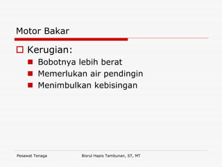 Pesawat Tenaga Bisrul Hapis Tambunan, ST, MT
Motor Bakar
Kerugian:
Bobotnya lebih berat
Memerlukan air pendingin
Menimbulkan kebisingan
 