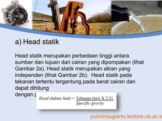 yusronsugiarto.lecture.ub.ac.id
a) Head statik
Head statik merupakan perbedaan tinggi antara
sumber dan tujuan dari cairan yang dipompakan (lihat
Gambar 2a). Head statik merupakan aliran yang
independen (lihat Gambar 2b). Head statik pada
tekanan tertentu tergantung pada berat cairan dan
dapat dihitung
dengan persamaan perikut:
 