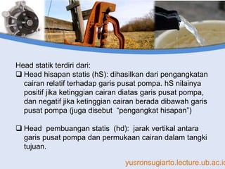 yusronsugiarto.lecture.ub.ac.id
Head statik terdiri dari:
 Head hisapan statis (hS): dihasilkan dari pengangkatan
cairan relatif terhadap garis pusat pompa. hS nilainya
positif jika ketinggian cairan diatas garis pusat pompa,
dan negatif jika ketinggian cairan berada dibawah garis
pusat pompa (juga disebut “pengangkat hisapan”)
 Head pembuangan statis (hd): jarak vertikal antara
garis pusat pompa dan permukaan cairan dalam tangki
tujuan.
 