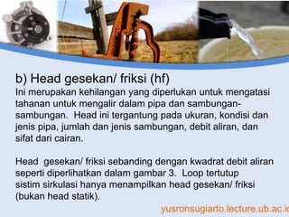yusronsugiarto.lecture.ub.ac.id
b) Head gesekan/ friksi (hf)
Ini merupakan kehilangan yang diperlukan untuk mengatasi
tahanan untuk mengalir dalam pipa dan sambungan-
sambungan. Head ini tergantung pada ukuran, kondisi dan
jenis pipa, jumlah dan jenis sambungan, debit aliran, dan
sifat dari cairan.
Head gesekan/ friksi sebanding dengan kwadrat debit aliran
seperti diperlihatkan dalam gambar 3. Loop tertutup
sistim sirkulasi hanya menampilkan head gesekan/ friksi
(bukan head statik).
 