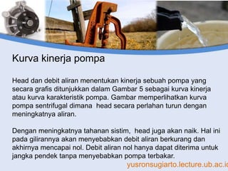 yusronsugiarto.lecture.ub.ac.id
Kurva kinerja pompa
Head dan debit aliran menentukan kinerja sebuah pompa yang
secara grafis ditunjukkan dalam Gambar 5 sebagai kurva kinerja
atau kurva karakteristik pompa. Gambar memperlihatkan kurva
pompa sentrifugal dimana head secara perlahan turun dengan
meningkatnya aliran.
Dengan meningkatnya tahanan sistim, head juga akan naik. Hal ini
pada gilirannya akan menyebabkan debit aliran berkurang dan
akhirnya mencapai nol. Debit aliran nol hanya dapat diterima untuk
jangka pendek tanpa menyebabkan pompa terbakar.
 