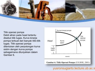 yusronsugiarto.lecture.ub.ac.id
Titik operasi pompa
Debit aliran pada head tertentu
disebut titik tugas. Kurva kinerja
pompa terbuat dari banyak titik-titik
tugas. Titik operasi pompa
ditentukan oleh perpotongan kurva
sistim dengan kurva pompa
sebagaimana ditunjukkan dalam
Gambar 6.
 