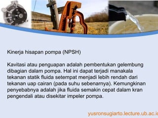 yusronsugiarto.lecture.ub.ac.id
Kinerja hisapan pompa (NPSH)
Kavitasi atau penguapan adalah pembentukan gelembung
dibagian dalam pompa. Hal ini dapat terjadi manakala
tekanan statik fluida setempat menjadi lebih rendah dari
tekanan uap cairan (pada suhu sebenarnya). Kemungkinan
penyebabnya adalah jika fluida semakin cepat dalam kran
pengendali atau disekitar impeler pompa.
 