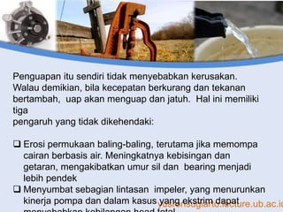 yusronsugiarto.lecture.ub.ac.id
Penguapan itu sendiri tidak menyebabkan kerusakan.
Walau demikian, bila kecepatan berkurang dan tekanan
bertambah, uap akan menguap dan jatuh. Hal ini memiliki
tiga
pengaruh yang tidak dikehendaki:
 Erosi permukaan baling-baling, terutama jika memompa
cairan berbasis air. Meningkatnya kebisingan dan
getaran, mengakibatkan umur sil dan bearing menjadi
lebih pendek
 Menyumbat sebagian lintasan impeler, yang menurunkan
kinerja pompa dan dalam kasus yang ekstrim dapat
 
