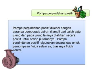 Pompa perpindahan positif
Pompa perpindahan positif dikenal dengan
caranya beroperasi: cairan diambil dari salah satu
ujung dan pada ujung lainnya dialirkan secara
positif untuk setiap putarannya. Pompa
perpindahan positif digunakan secara luas untuk
pemompaan fluida selain air, biasanya fluida
kental.
 