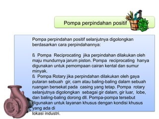 Pompa perpindahan positif
Pompa perpindahan positif selanjutnya digolongkan
berdasarkan cara perpindahannya:
ß Pompa Reciprocating jika perpindahan dilakukan oleh
maju mundurnya jarum piston. Pompa reciprocating hanya
digunakan untuk pemompaan cairan kental dan sumur
minyak.
ß Pompa Rotary jika perpindahan dilakukan oleh gaya
putaran sebuah gir, cam atau baling-baling dalam sebuah
ruangan bersekat pada casing yang tetap. Pompa rotary
selanjutnya digolongkan sebagai gir dalam, gir luar, lobe,
dan baling-baling dorong dll. Pompa-pompa tersebut
digunakan untuk layanan khusus dengan kondisi khusus
yang ada di
lokasi industri.
 