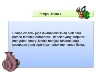 Pompa Dinamik
Pompa dinamik juga dikarakteristikkan oleh cara
pompa tersebut beroperasi: impeler yang berputar
mengubah energi kinetik menjadi tekanan atau
kecepatan yang diperlukan untuk memompa fluida.
 