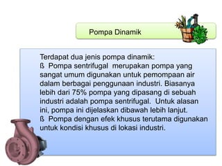 Pompa Dinamik
Terdapat dua jenis pompa dinamik:
ß Pompa sentrifugal merupakan pompa yang
sangat umum digunakan untuk pemompaan air
dalam berbagai penggunaan industri. Biasanya
lebih dari 75% pompa yang dipasang di sebuah
industri adalah pompa sentrifugal. Untuk alasan
ini, pompa ini dijelaskan dibawah lebih lanjut.
ß Pompa dengan efek khusus terutama digunakan
untuk kondisi khusus di lokasi industri.
 