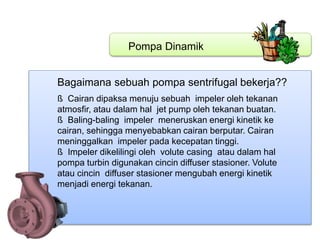 Pompa Dinamik
Bagaimana sebuah pompa sentrifugal bekerja??
ß Cairan dipaksa menuju sebuah impeler oleh tekanan
atmosfir, atau dalam hal jet pump oleh tekanan buatan.
ß Baling-baling impeler meneruskan energi kinetik ke
cairan, sehingga menyebabkan cairan berputar. Cairan
meninggalkan impeler pada kecepatan tinggi.
ß Impeler dikelilingi oleh volute casing atau dalam hal
pompa turbin digunakan cincin diffuser stasioner. Volute
atau cincin diffuser stasioner mengubah energi kinetik
menjadi energi tekanan.
 