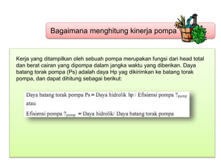 Bagaimana menghitung kinerja pompa
Kerja yang ditampilkan oleh sebuah pompa merupakan fungsi dari head total
dan berat cairan yang dipompa dalam jangka waktu yang diberikan. Daya
batang torak pompa (Ps) adalah daya Hp yag dikirimkan ke batang torak
pompa, dan dapat dihitung sebagai berikut:
 
