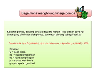 Bagaimana menghitung kinerja pompa
Keluaran pompa, daya Hp air atau daya Hp hidrolik (hp) adalah daya Hp
cairan yang dikirimkan oleh pompa, dan dapat dihitung sebagai berikut:
Dimana :
Q = debit aliran
hd = head pembuangan
hs = head penghisapan
ρ = massa jenis fluida
g = percepatan gravitasi
Daya hidrolik hp = Q (m3/detik ) x (hd - hs dalam m) x ρ (kg/m3) x g (m/detik2) / 1000
 