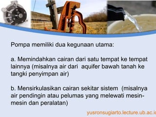 yusronsugiarto.lecture.ub.ac.id
Pompa memiliki dua kegunaan utama:
a. Memindahkan cairan dari satu tempat ke tempat
lainnya (misalnya air dari aquifer bawah tanah ke
tangki penyimpan air)
b. Mensirkulasikan cairan sekitar sistem (misalnya
air pendingin atau pelumas yang melewati mesin-
mesin dan peralatan)
 
