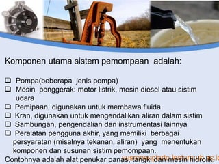 yusronsugiarto.lecture.ub.ac.id
Komponen utama sistem pemompaan adalah:
 Pompa(beberapa jenis pompa)
 Mesin penggerak: motor listrik, mesin diesel atau sistim
udara
 Pemipaan, digunakan untuk membawa fluida
 Kran, digunakan untuk mengendalikan aliran dalam sistim
 Sambungan, pengendalian dan instrumentasi lainnya
 Peralatan pengguna akhir, yang memiliki berbagai
persyaratan (misalnya tekanan, aliran) yang menentukan
komponen dan susunan sistim pemompaan.
Contohnya adalah alat penukar panas, tangki dan mesin hidrolik.
 