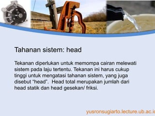 yusronsugiarto.lecture.ub.ac.id
Tahanan sistem: head
Tekanan diperlukan untuk memompa cairan melewati
sistem pada laju tertentu. Tekanan ini harus cukup
tinggi untuk mengatasi tahanan sistem, yang juga
disebut “head”. Head total merupakan jumlah dari
head statik dan head gesekan/ friksi.
 