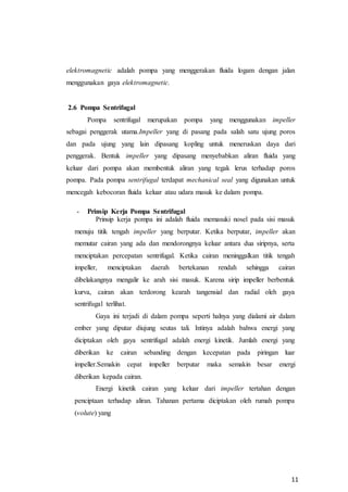 11
elektromagnetic adalah pompa yang menggerakan fluida logam dengan jalan
menggunakan gaya elektromagnetic.
2.6 Pompa Sentrifugal
Pompa sentrifugal merupakan pompa yang menggunakan impeller
sebagai penggerak utama.Impeller yang di pasang pada salah satu ujung poros
dan pada ujung yang lain dipasang kopling untuk meneruskan daya dari
penggerak. Bentuk impeller yang dipasang menyebabkan aliran fluida yang
keluar dari pompa akan membentuk aliran yang tegak lerus terhadap poros
pompa. Pada pompa sentrifugal terdapat mechanical seal yang digunakan untuk
mencegah kebocoran fluida keluar atau udara masuk ke dalam pompa.
- Prinsip Kerja Pompa Sentrifugal
Prinsip kerja pompa ini adalah fluida memasuki nosel pada sisi masuk
menuju titik tengah impeller yang berputar. Ketika berputar, impeller akan
memutar cairan yang ada dan mendorongnya keluar antara dua siripnya, serta
menciptakan percepatan sentrifugal. Ketika cairan meninggalkan titik tengah
impeller, menciptakan daerah bertekanan rendah sehingga cairan
dibelakangnya mengalir ke arah sisi masuk. Karena sirip impeller berbentuk
kurva, cairan akan terdorong kearah tangensial dan radial oleh gaya
sentrifugal terlihat.
Gaya ini terjadi di dalam pompa seperti halnya yang dialami air dalam
ember yang diputar diujung seutas tali. Intinya adalah bahwa energi yang
diciptakan oleh gaya sentrifugal adalah energi kinetik. Jumlah energi yang
diberikan ke cairan sebanding dengan kecepatan pada piringan luar
impeller.Semakin cepat impeller berputar maka semakin besar energi
diberikan kepada cairan.
Energi kinetik cairan yang keluar dari impeller tertahan dengan
penciptaan terhadap aliran. Tahanan pertama diciptakan oleh rumah pompa
(volute) yang
 