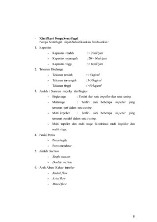 8
- Klasifikasi PompaSentrifugal
Pompa Sentrifugal dapat diklasifikasikan berdasarkan :
1. Kapasitas
- Kapasitas rendah : < 20m3/jam
- Kapasitas menengah : 20 – 60m3/jam
- Kapasitas tinggi : > 60m3/jam
2. Tekanan Discharge
- Tekanan rendah : < 5kg/cm2
- Tekanan menengah : 5-50kg/cm2
- Tekanan tinggi : >50 kg/cm2
3. Jumlah / Susunan Impeller danTingkat
- Singlestage : Terdiri dari satu impeller dan satu casing.
- Multistage : Terdiri dari beberapa impeller yang
tersusun seri dalam satu casing
- Multi impeller : Terdiri dari beberapa impeller yang
tersusun paralel dalam satu casing.
- Multi impeller dan multi stage: Kombinasi multi impeller dan
multi stage.
4. Posisi Poros
- Poros tegak
- Poros mendatar
5. Jumlah Suction
- Single suction
- Double suction
6. Arah Aliran Keluar impeller
- Radial flow
- Axial flow
- Mixed flow
 