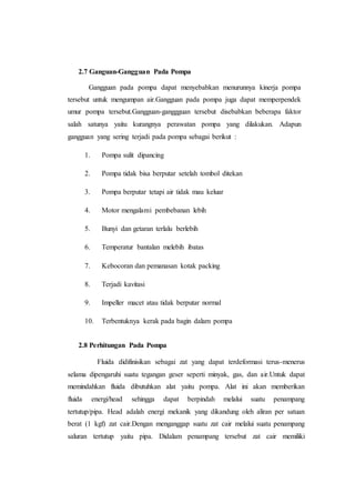 2.7 Ganguan-Gangguan Pada Pompa
Gangguan pada pompa dapat menyebabkan menurunnya kinerja pompa
tersebut untuk mengumpan air.Gangguan pada pompa juga dapat memperpendek
umur pompa tersebut.Gangguan-ganggguan tersebut disebabkan beberapa faktor
salah satunya yaitu kurangnya perawatan pompa yang dilakukan. Adapun
gangguan yang sering terjadi pada pompa sebagai berikut :
1. Pompa sulit dipancing
2. Pompa tidak bisa berputar setelah tombol ditekan
3. Pompa berputar tetapi air tidak mau keluar
4. Motor mengalami pembebanan lebih
5. Bunyi dan getaran terlalu berlebih
6. Temperatur bantalan melebih ibatas
7. Kebocoran dan pemanasan kotak packing
8. Terjadi kavitasi
9. Impeller macet atau tidak berputar normal
10. Terbentuknya kerak pada bagin dalam pompa
2.8 Perhitungan Pada Pompa
Fluida didifinisikan sebagai zat yang dapat terdeformasi terus-menerus
selama dipengaruhi suatu tegangan geser seperti minyak, gas, dan air.Untuk dapat
memindahkan fluida dibutuhkan alat yaitu pompa. Alat ini akan memberikan
fluida energi/head sehingga dapat berpindah melalui suatu penampang
tertutup/pipa. Head adalah energi mekanik yang dikandung oleh aliran per satuan
berat (1 kgf) zat cair.Dengan menganggap suatu zat cair melalui suatu penampang
saluran tertutup yaitu pipa. Didalam penampang tersebut zat cair memiliki
 