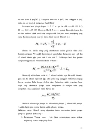 15
tekanan statis P (kgf/m2 ), kecepatan rata-rata V (m/s) dan ketinggian Z (m),
maka zat cair tersebut mempunyai head H (m)
Persamaan head pompa dengan 2 1 2 2 2 z z g v Ha  HL  l L Lf C D Q
H  1,85 4,85 1,85 10,666 p Ha Q P  prinsip Bernoulli dimana jika
tekanan atmosfer dititik awal sama dengan dititik lain pada suatu penampang yang
sama dan kecepatan air awal nol dapat dilihat seperti dibawah ini :
Dimana HL adalah energi yang ditambahkan karena gesekan fluida pada
kondisi perpipaan, V2 adalah kecepatan air yang keluar dari pompa dan  z1 dan
z2 adalah elevasi pipa pada titik 1 dan titik 2. Perhitungan head loss pompa
dengan menggunakan persamaan Hazen Williams :
Dimana Q adalah besar debit air, C adalah koefisien pipa, D adalah diameter
pipa dan Lf adalah equivalent pipa atau pipa yang dianggap bertambah panjang
karena gesekan fluida dengan dinding pipa. Sedangkan untuk penentuan besar
daya yang dibutuhkan pompa untuk mengalirkan air dengan debit yang
diinginkan, maka digunakan rumus berikut ini :
Dimana P adalah daya pompa, Ha adalah head pompa, Q adalah debit pompa,
γ adalah berat jenis pompa, dan ƞp adalah efisiensi pompa.
Beberapa rumus dibawah sering digunakan dalam menentukan jumlah pompa
yang kita gunakan pada sump :
1. Perhitungan Volume sump : kita biasa menggunakan rumus volume
tergantung bentuk sump yang dibuat
 