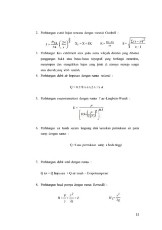 16
2. Perhitungan curah hujan rencana dengan metode Gumbell :
3. Perhitungan luas catchment area yaitu suatu wilayah daratan yang dibatasi
punggungan bukit atau batas-batas topografi yang berfungsi menerima,
menyimpan dan mengalirkan hujan yang jatuh di atasnya menuju sungai
atau daerah yang lebih rendah.
4. Perhitungan debit air limpasan dengan rumus rasional :
Q = 0.278 x α x β x I x A
5. Perhitungan evapotranspirasi dengan rumus Turc-Langbein-Wundt :
6. Perhitungan air tanah secara langsung dari kenaikan permukaan air pada
sump dengan rumus :
Q =Luas permukaan sump x beda tinggi
7. Perhitungan debit total dengan rumus :
Q tot = Q limpasan + Q air tanah – Evapotranspirasi
8. Perhitungan head pompa dengan rumus Bernoulli :
 