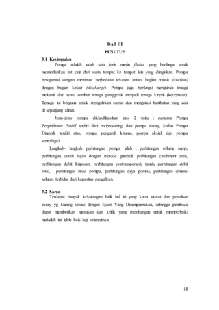18
BAB III
PENUTUP
3.1 Kesimpulan
Pompa adalah salah satu jenis mesin fluida yang berfungsi untuk
memindahkan zat cair dari suatu tempat ke tempat lain yang diinginkan. Pompa
beroperasi dengan membuat perbedaan tekanan antara bagian masuk (suction)
dengan bagian keluar (discharge). Pompa juga berfungsi mengubah tenaga
mekanis dari suatu sumber tenaga penggerak menjadi tenaga kinetis (kecepatan).
Tenaga ini berguna untuk mengalirkan cairan dan mengatasi hambatan yang ada
di sepanjang aliran.
Jenis-jenis pompa diklasifikasikan atas 2 yaitu : pertama Pompa
Perpindahan Positif terdiri dari reciprocating, dan pompa rotary, kedua Pompa
Dinamik terdiri atas, pompa pengaruh khusus, pompa aksial, dan pompa
sentrifugal.
Langkah- langkah perhitungan pompa ialah : perhitungan volume sump,
perhitungan curah hujan dengan metode gumbell, perhitungan catchment area,
perhitungan debit limpasan, perhitungan evatransportasi, tanah, perhitungan debit
total, perhitungan head pompa, perhitungan daya pompa, perhitungan dimensi
saluran terbuka dari kapasitas pengaliran.
3.2 Saran
Terdapat banyak kekurangan baik hal isi yang kurat akurat dan penulisan
essay yg kurang sesuai dengan Ejaan Yang Disempurnakan, sehingga pembaca
dapat memberikan masukan dan kritik yang membangun untuk memperbaiki
makalah ini lebih baik lagi selanjutnya.
 