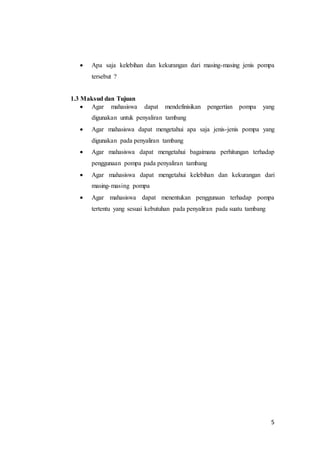 5
 Apa saja kelebihan dan kekurangan dari masing-masing jenis pompa
tersebut ?
1.3 Maksud dan Tujuan
 Agar mahasiswa dapat mendefinisikan pengertian pompa yang
digunakan untuk penyaliran tambang
 Agar mahasiswa dapat mengetahui apa saja jenis-jenis pompa yang
digunakan pada penyaliran tambang
 Agar mahasiswa dapat mengetahui bagaimana perhitungan terhadap
penggunaan pompa pada penyaliran tambang
 Agar mahasiswa dapat mengetahui kelebihan dan kekurangan dari
masing-masing pompa
 Agar mahasiswa dapat menentukan penggunaan terhadap pompa
tertentu yang sesuai kebutuhan pada penyaliran pada suatu tambang
 