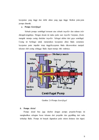 9
kecepatan yang tinggi dan debit aliran yang juga tinggi. Berikut jenis-jenis
pompa dinamik.
a. Pompa Sentrifugal
Sebuah pompa sentrifugal tersusun atas sebuah impeller dan saluran inlet
ditengah-tengahnya. Dengan desain ini maka pada saat impeller berputar, fluida
mengalir menuju casing disekitar impeller. Sebagai akibat dari gaya sentrifugal.
Casing ini berfungsi untuk menurunkan kecepatan aliran fluida sementara
kecepatan putar impeller tetap tinggi.Kecepatan fluida dikonversikan menjadi
tekanan oleh casing sehingga fluida dapat menuju titik outletnya.
Gambar 2.4 Pompa Sentrifugal
b. Pompa Aksial
Pompa aksial bisa juga disebut dengan pompa propeler.Pompa ini
menghasilkan sebagian besar tekanan dari propeller dan gayalifting dari sudu
terhadap fluida. Pompa ini banyak digunakan pada sistem drainase dan irigasi.
 