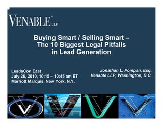 Buying Smart / Selling Smart –
              The 10 Biggest Legal Pitfalls
                  in Lead Generation

LeadsCon East                            Jonathan L. Pompan, Esq.
July 26, 2010, 10:15 – 10:45 am ET   Venable LLP, Washington, D.C.
Marriott Marquis, New York, N.Y.




         1
 