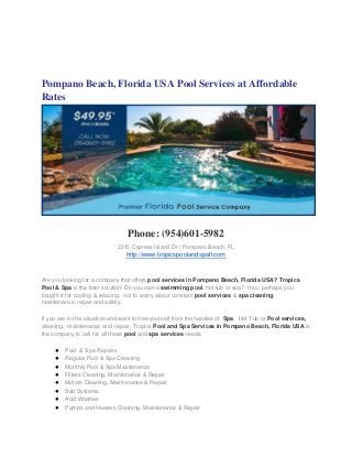 Pompano Beach, Florida USA Pool Services at Affordable
Rates




                                 Phone: (954)601-5982
                             2215 Cypress Island Dr | Pompano Beach, FL
                                 http://www.tropicspoolandspafl.com


Are you looking for a company that offers pool services in Pompano Beach, Florida USA? Tropics
Pool & Spa is the best solution! Do you own a swimming pool, hot tub or spa? If so, perhaps you
bought it for cooling & relaxing, not to worry about constant pool services & spa cleaning,
maintenance, repair and safety.

If you are in this situation and want to free yourself from the hassles of Spa, Hot Tub or Pool services,
cleaning, maintenance and repair, Tropics Pool and Spa Services in Pompano Beach, Florida USA is
the company to call for all these pool and spa services needs.

     ●   Pool & Spa Repairs
     ●   Regular Pool & Spa Cleaning
     ●   Monthly Pool & Spa Maintenance
     ●   Filters Cleaning, Maintenance & Repair
     ●   Motors Cleaning, Maintenance & Repair
     ●   Salt Systems
     ●   Acid Washes
     ●   Pumps and Heaters Cleaning, Maintenance & Repair
 
