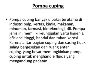 Pompa cuping
• Pompa cuping banyak dipakai terutama di
industri pulp, kertas, kimia, makanan,
minuman, farmasi, bioteknologi, dll. Pompa
jenis ini memiliki keunggulan yaitu higienis,
efisiensi tinggi, handal dan tahan korosi.
Karena antar bagian cuping dan casing tidak
saling bergesekan dan ruang antar
cuping yang besar memungkinkan pompa
cuping untuk menghandle fluida yang
mengandung padatan.
 