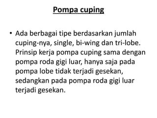 Pompa cuping
• Ada berbagai tipe berdasarkan jumlah
cuping‐nya, single, bi‐wing dan tri‐lobe.
Prinsip kerja pompa cuping sama dengan
pompa roda gigi luar, hanya saja pada
pompa lobe tidak terjadi gesekan,
sedangkan pada pompa roda gigi luar
terjadi gesekan.
 