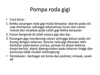 Pompa roda gigi
• Cara kerja :
1. Ketika pasangan roda gigi mulai berputar, daerah pada sisi
isap membesar sehingga tekanannya turun dan cairan
masuk dan terjebak pada celah gigi ketika berputar.
2. Cairan bergerak di celah antara gigi dan kas.
3. Pasangan gigi mendorong cairan sehingga keluar pada sisi
buang dengan tekanan. Karena roda gigi ditumpu oleh
bantalan pada kedua sisinya, pompa ini dapat bekerja
tanpa berisik, dapat dipergunakan pada tekanan tinggi dan
porosnya tidak mudah melengkung.
• Pemakaian : berbagai zat kimia dan polimer, minyak, asam
dll
 