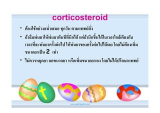 corticosteroid
• ตองใชอยางสม่ําเสมอ ทุกวัน ตามแพทยสั่ง
• ถาลืมพนยาใหพนยาทันทีที่นึกได แตถานึกขึ้นไดในเวลาใกลเคียงกับ
  เวลาที่จะพนยาครั้งตอไป ใหพนยาของครั้งตอไปไดเลย โดยไมตองเพิ่ม
  ขนาดยาเปน 2 เทา
• ไมควรหยุดยา ลดขนาดยา หรือเพิ่มขนาดยาเอง โดยไมไดปรึกษาแพทย
 