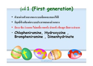 รุนที่ 1 (First generation)
• ตัวยาผานตัวกลางของระบบเลือดและสมองไดดี
• มีฤทธิ์ขางเคียงตอระบบประสาทสมองสวนกลาง
• มึนงง ซึม งวงนอน ไมสดชื่น คอแหง ปากแหง ทองผูก ปสสาวะลําบาก
• Chlopheniramine, Hydroxyzine ,
  Brompheniramine , Dimenhydrinate
 