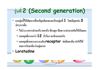 รุนที่ 2 (Second generation)
• ยากลุมนี้ไดพัฒนาเพื่อแกจุดดอยของยาในกลุมที่ 1 โดยมีจุดเดน 3
  ประการคือ
   – ไมงวง อาการปากแหง คอแหง ทองผูก ปสสาวะลําบากเกิดไดนอยลง
   – ออกฤทธิ์นานกวา 12 ชั่วโมง จนถึงหลายวัน
   – ออกฤทธิ์เฉพาะเจาะจงกับ receptor ตอฮีสตามีน ทําใหได
     ผลการรักษาดีกวากลุมแรก
• Loratadine
 