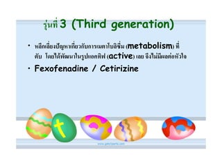 รุนที่ 3 (Third generation)
• หลีกเลี่ยงปญหาเกี่ยวกับการเมตาโบลิซึ่ม (metabolism) ที่
  ตับ โดยไดพัฒนาในรูปแอคทิฟ (active) เลย จึงไมมีผลตอหัวใจ
• Fexofenadine / Cetirizine
 
