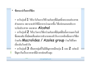 • ขอแนะนําในการใชยา

  - ยาในรุนที่ 1 ใหระวังในการใชรวมกับยาที่มีฤทธิ์กดระบบประสาท
  สวนกลาง เพราะจะทําใหมีอาการงวงมากขึ้น ไดแกยานอนหลับ ยา
  ระงับประสาท และพวก Alcohol
  - ยาในรุนที่ 2 ใหระวังการใชยารวมกับยาที่มีฤทธิ์ยับยั้งการเมตาโบลิ
  ซึ่มของตับ ซึ่งมีผลเสี่ยงตอการทํางานของหัวใจ ควรหลีกเลี่ยงการใชยา
  รวมกับ Macrolides / Azoles group รวมไปถึงยา
  เกี่ยวกับโรคหัวใจ
  - ยาในรุนที่ 3 เปนยากลุมที่ไมมีปญหาเหมือนรุน 1 และ 2 แตจะมี
  ปญหาในเรื่องราคายาที่มีราคาคอนขางสูง
 