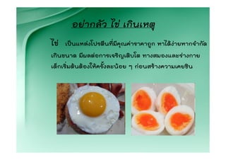 อยากลัว ไข เกินเหตุ
ไข   เปนแหลงโปรตีนทีมคุณคาราคาถูก หาไดงายหากจํากัด
                       ่ ี
เกินขนาด มีผลตอการเจริญเติบโต ทางสมองและรางกาย
เด็กเริ่มตนตองใหครั้งละนอย ๆ กอนสรางความเคยชิน
 