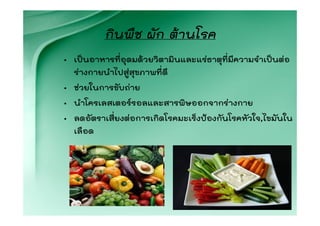 กินพืช ผัก ตานโรค
• เปนอาหารที่อุดมดวยวิตามินและแรธาตุที่มีความจําเปนตอ
  รางกายนําไปสูสุขภาพที่ดี
• ชวยในการขับถาย
• นําโครเลสเตอรรอลและสารพิษออกจากรางกาย
• ลดอัตราเสี่ยงตอการเกิดโรคมะเร็งปองกันโรคหัวใจ,ไขมันใน
  เลือด
 