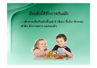 ฝกเด็กใหรักการกินผัก
- เด็กควรเริ่มกินผักตั้งแต 5 เดือน ขึ้นไป ฟกทอง
ตําลึง ฝกกาดขาว มะระแมว
 