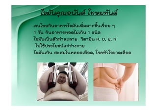 ไขมันคุณอนันต โทษมหันต
-คนไทยกินอาหารไขมันเพิ่มมากขึ้นเรื่อย ๆ
 1 วัน กินอาหารทอดไมเกิน 1 ชนิด
 ไขมันเปนตัวทําละลาย วิตามิน A, D, E, K
  ไปใชประโยชนแกรางกาย
 ไขมันเกิน สะสมในหลอดเลือด, โรคหัวใจขาดเลือด
 