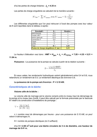 d'où les pertes de charge linéaires : JL = 4.35 m
Les pertes de charge singulières se calculent de la manière suivante :
Les différentes singularités que l’on peut retrouver à l’aval des pompes avec leur valeur
de K sont reportées dans le tableau ci-après :
La hauteur d’élévation vaut donc : HMT = Hgéo + JL + JCTOTAL = 7.28 + 4.35 + 0.21 =
11.84 m.
Puissance : La puissance de la pompe se calcule à partir de la relation suivante :
En eaux usées, les rendements hydrauliques varient généralement entre 0.4 et 0.6, nous
retiendrons un rendement de 0.5. Le rendement électrique est d’environ 0.8.
La puissance de la pompe est d’environ : P = 5.10 kW.
Caractéristiques de la bâche:
Volume utile de la bâche :
Le volume utile de marnage est le volume compris entre le niveau haut de démarrage de
la pompe et le niveau bas d’arrêt. Il peut être calculé par la formule préconisée par le fascicule
81 relatif à la construction d’installations de pompage :
n = nombre maxi de démarrages par heures - pour une puissance de 5.10 kW, on peut
retenir 8 démarrages /h,
N = nombre de pompes identiques (ici 2 suffisent).
d'où V = 2.90 m3 soit pour une bâche circulaire de 3 m de diamètre, une hauteur de
marnage de 0.41 m.
 