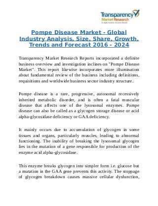 Pompe Disease Market - Global
Industry Analysis, Size, Share, Growth,
Trends and Forecast 2016 - 2024
Transparency Market Research Reports incorporated a definite
business overview and investigation inclines on "Pompe Disease
Market". This report likewise incorporates more illumination
about fundamental review of the business including definitions,
requisitions and worldwide business sector industry structure.
Pompe disease is a rare, progressive, autosomal recessively
inherited metabolic disorder, and is often a fatal muscular
disease that affects one of the lysosomal enzymes. Pompe
disease can also be called as a glycogen storage disease or acid
alpha-glycosidase deficiency or GAA deficiency.
It mainly occurs due to accumulation of glycogen in some
tissues and organs, particularly muscles, leading to abnormal
functioning. The inability of breaking the lysosomal glycogen
lies in the mutation of a gene responsible for production of the
enzyme acid alpha-glycosidase.
This enzyme breaks glycogen into simpler form i.e. glucose but
a mutation in the GAA gene prevents this activity. The stoppage
of glycogen breakdown causes massive cellular dysfunction,
 