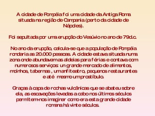 A cidade de Pompéia foi uma cidade da Antiga Roma situada na região de Campania (perto da cidade de Nápoles). Foi sepultada por uma erupção do Vesúvio no ano de 79d.c.  No ano da erupção, calcula-se que a população de Pompéia rondaria as 20.000 pessoas. A cidade estava situada numa zona onde abundavam as aldeias para férias e contava com numerosos serviços: un grande mercado de alimentos, moínhos, tabernas , um anfiteatro, pequenos restaurantes e até  mesmo um prostíbulo. Graças à capa de rochas vulcânicas que se abateu sobre ela, as escavações levadas a cabo nos últimos séculos permitem-nos imaginar como era esta grande cidade romana há vinte séculos.  