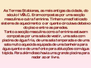 As Termas Stabianas, as mais antigas da cidade, do século IV A.C.. Eram compostas por uma secção masculina e outra feminina. Tinham um sofisticado sistema de aquecimento: o ar quente circulava debaixo do piso e entre as paredes. Tanto a secção masculina como a feminina estavam compostas por uma sala de vestir, uma sala com piscina de água fría, de uma sala temperada e de uma sala muito aquecida equipada de uma banheira para água quente e de uma fonte para ablucções com água tépida. Para além disso havia uma grande piscina para nadar ao ar livre. 