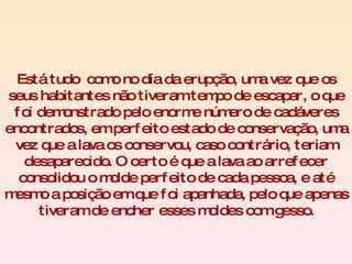 Está tudo  como no día da erupção, uma vez que os seus habitantes não tiveram tempo de escapar, o que foi demonstrado pelo enorme número de cadáveres encontrados, em perfeito estado de conservação, uma vez que a lava os conservou, caso contrário, teriam desaparecido. O certo é que a lava ao arrefecer consolidou o molde perfeito de cada pessoa, e até mesmo a posição em que foi apanhada, pelo que apenas tiveram de encher esses moldes com gesso. 
