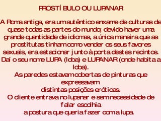A Roma antiga, era um autêntico enxame de culturas de quase todas as partes do mundo; devido haver uma grande quantidade de idiomas, a única maneira que as prostitutas tinham como vender os seus favores sexuais, era estacionar junto à porta destes recintos. Daí o seu nome LUPA (loba) e LUPANAR (onde habita a loba). As paredes estavam cobertas de pinturas que expressavam  distintas posições eróticas. O cliente entrava no lupanar e sem necessidade de falar escolhia a postura que queria fazer com a lupa.  PROSTÍBULO OU LUPANAR 