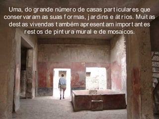 Uma, do gr ande númer o de casas par t icular es que
conser var am as suas f ormas, j ar dins e át rios. Muit as
dest as vivendas t ambém apr esent am impor t ant es
r est os de pint ur a mural e de mosaicos.
 
