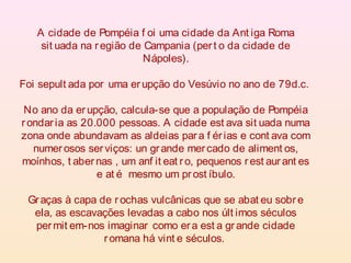 A cidade de Pompéia f oi uma cidade da Ant iga Roma
sit uada na região de Campania (pert o da cidade de
Nápoles).
Foi sepult ada por uma erupção do Vesúvio no ano de 79d.c.
No ano da erupção, calcula-se que a população de Pompéia
rondaria as 20.000 pessoas. A cidade est ava sit uada numa
zona onde abundavam as aldeias para f érias e cont ava com
numerosos serviços: un grande mercado de aliment os,
moínhos, t abernas , um anf it eat ro, pequenos rest aurant es
e at é mesmo um prost íbulo.
Graças à capa de rochas vulcânicas que se abat eu sobre
ela, as escavações levadas a cabo nos últ imos séculos
permit em-nos imaginar como era est a grande cidade
romana há vint e séculos.
 