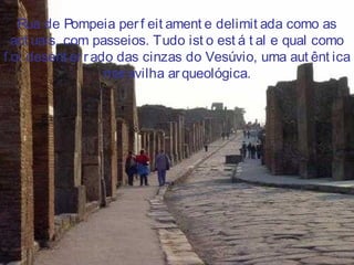 Rua de Pompeia per f eit ament e delimit ada como as
act uais, com passeios. Tudo ist o est á t al e qual como
f oi desent er rado das cinzas do Vesúvio, uma aut ênt ica
mar avilha arqueológica.
 